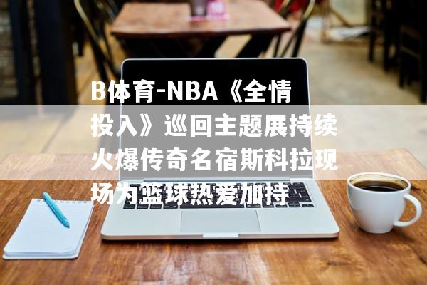 B体育-NBA《全情投入》巡回主题展持续火爆传奇名宿斯科拉现场为篮球热爱加持