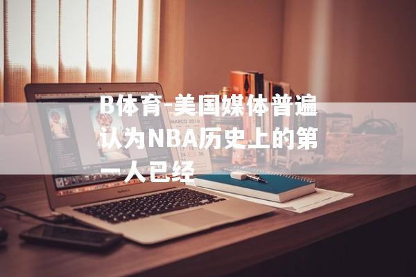 B体育-美国媒体普遍认为NBA历史上的第一人已经